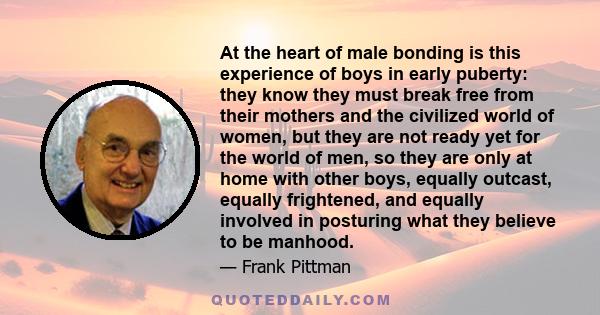 At the heart of male bonding is this experience of boys in early puberty: they know they must break free from their mothers and the civilized world of women, but they are not ready yet for the world of men, so they are