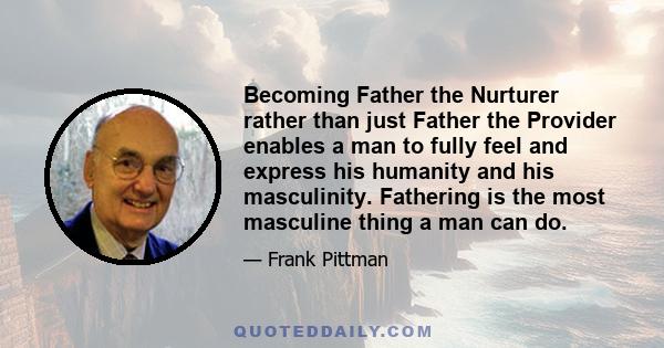 Becoming Father the Nurturer rather than just Father the Provider enables a man to fully feel and express his humanity and his masculinity. Fathering is the most masculine thing a man can do.