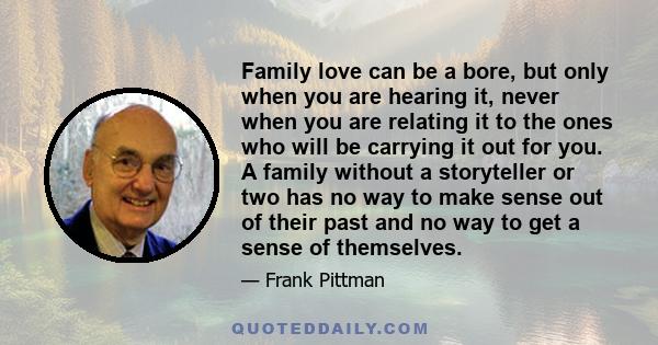 Family love can be a bore, but only when you are hearing it, never when you are relating it to the ones who will be carrying it out for you. A family without a storyteller or two has no way to make sense out of their