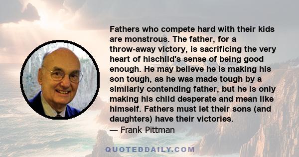 Fathers who compete hard with their kids are monstrous. The father, for a throw-away victory, is sacrificing the very heart of hischild's sense of being good enough. He may believe he is making his son tough, as he was