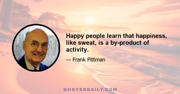 Happy people learn that happiness, like sweat, is a by-product of activity.