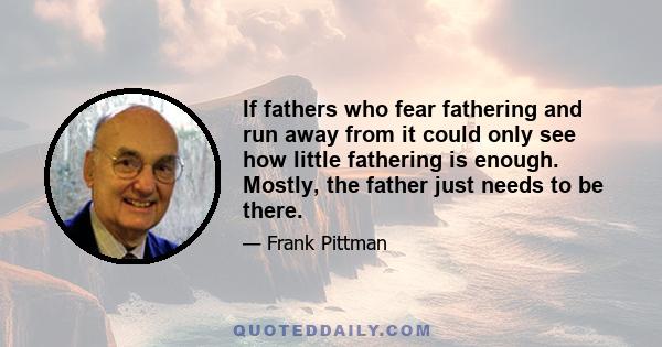 If fathers who fear fathering and run away from it could only see how little fathering is enough. Mostly, the father just needs to be there.