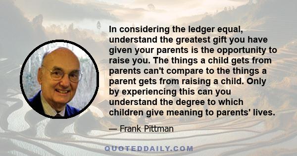 In considering the ledger equal, understand the greatest gift you have given your parents is the opportunity to raise you. The things a child gets from parents can't compare to the things a parent gets from raising a