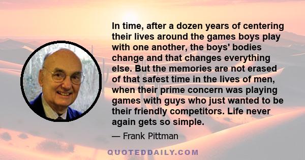 In time, after a dozen years of centering their lives around the games boys play with one another, the boys' bodies change and that changes everything else. But the memories are not erased of that safest time in the