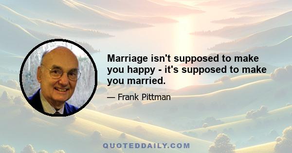 Marriage isn't supposed to make you happy - it's supposed to make you married.