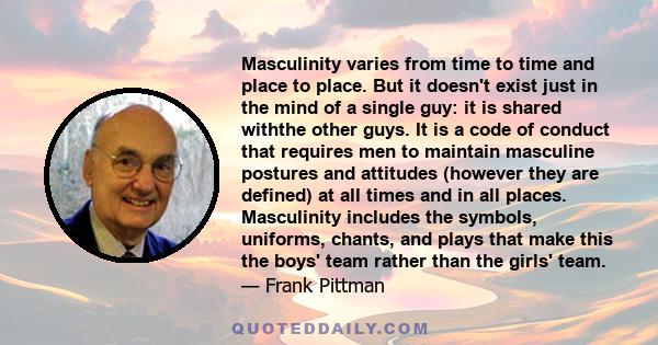 Masculinity varies from time to time and place to place. But it doesn't exist just in the mind of a single guy: it is shared withthe other guys. It is a code of conduct that requires men to maintain masculine postures