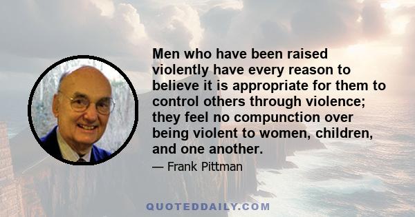 Men who have been raised violently have every reason to believe it is appropriate for them to control others through violence; they feel no compunction over being violent to women, children, and one another.