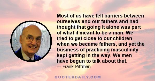 Most of us have felt barriers between ourselves and our fathers and had thought that going it alone was part of what it meant to be a man. We tried to get close to our children when we became fathers, and yet the