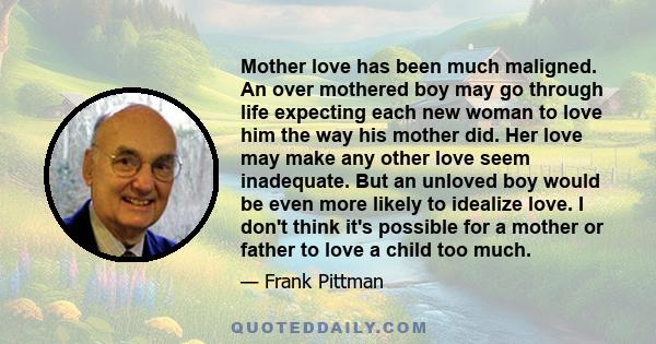 Mother love has been much maligned. An over mothered boy may go through life expecting each new woman to love him the way his mother did. Her love may make any other love seem inadequate. But an unloved boy would be