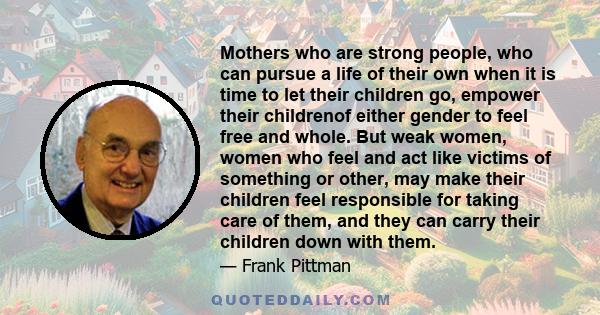 Mothers who are strong people, who can pursue a life of their own when it is time to let their children go, empower their childrenof either gender to feel free and whole. But weak women, women who feel and act like