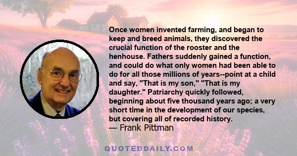 Once women invented farming, and began to keep and breed animals, they discovered the crucial function of the rooster and the henhouse. Fathers suddenly gained a function, and could do what only women had been able to