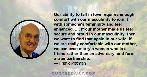 Our ability to fall in love requires enough comfort with our masculinity to join it with someone's femininity and feel enhanced. .. . If our mother made us feel secure and proud in our masculinity, then we want to find