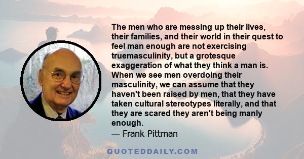 The men who are messing up their lives, their families, and their world in their quest to feel man enough are not exercising truemasculinity, but a grotesque exaggeration of what they think a man is. When we see men