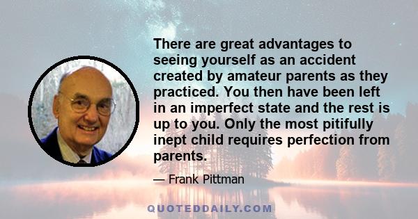 There are great advantages to seeing yourself as an accident created by amateur parents as they practiced. You then have been left in an imperfect state and the rest is up to you. Only the most pitifully inept child