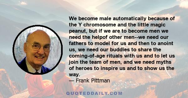 We become male automatically because of the Y chromosome and the little magic peanut, but if we are to become men we need the helpof other men--we need our fathers to model for us and then to anoint us, we need our