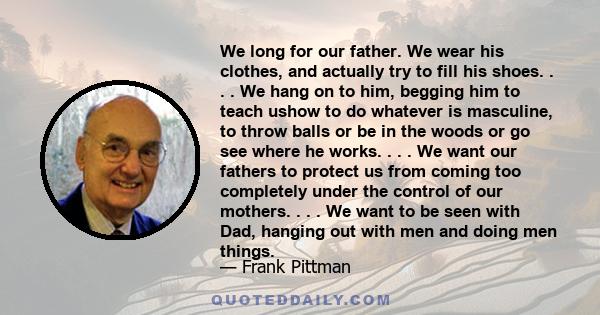 We long for our father. We wear his clothes, and actually try to fill his shoes. . . . We hang on to him, begging him to teach ushow to do whatever is masculine, to throw balls or be in the woods or go see where he