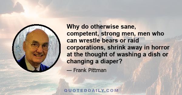 Why do otherwise sane, competent, strong men, men who can wrestle bears or raid corporations, shrink away in horror at the thought of washing a dish or changing a diaper?