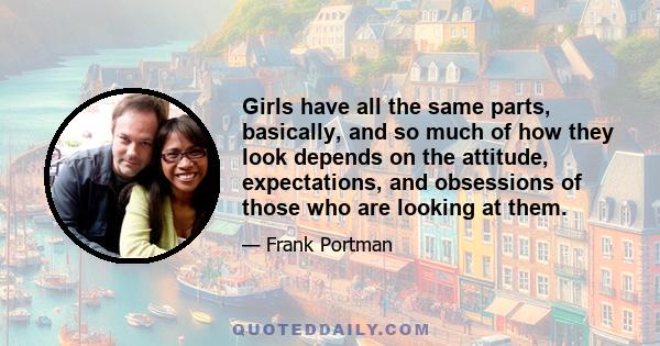 Girls have all the same parts, basically, and so much of how they look depends on the attitude, expectations, and obsessions of those who are looking at them.