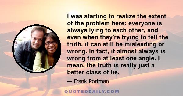 I was starting to realize the extent of the problem here: everyone is always lying to each other, and even when they're trying to tell the truth, it can still be misleading or wrong. In fact, it almost always is wrong