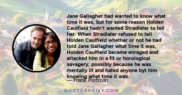 Jane Gallagher had wanted to know what time it was, but for some reason Holden Caulfield hadn't wanted Stradlater to tell her. When Stradlater refused to tell Holden Caulfield whether or not he had told Jane Gallagher