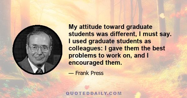 My attitude toward graduate students was different, I must say. I used graduate students as colleagues: I gave them the best problems to work on, and I encouraged them.