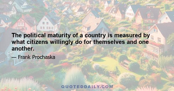 The political maturity of a country is measured by what citizens willingly do for themselves and one another.