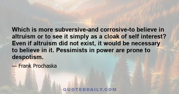 Which is more subversive-and corrosive-to believe in altruism or to see it simply as a cloak of self interest? Even if altruism did not exist, it would be necessary to believe in it. Pessimists in power are prone to