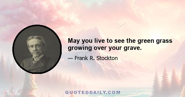 May you live to see the green grass growing over your grave.