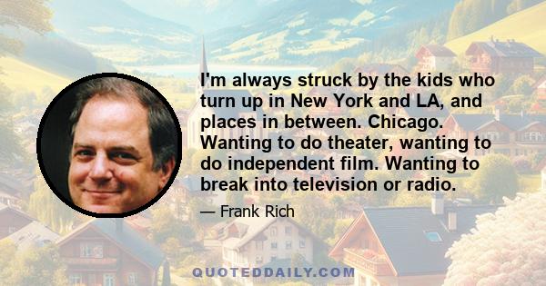 I'm always struck by the kids who turn up in New York and LA, and places in between. Chicago. Wanting to do theater, wanting to do independent film. Wanting to break into television or radio.