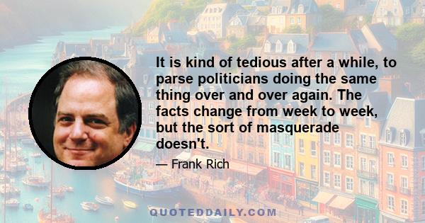 It is kind of tedious after a while, to parse politicians doing the same thing over and over again. The facts change from week to week, but the sort of masquerade doesn't.