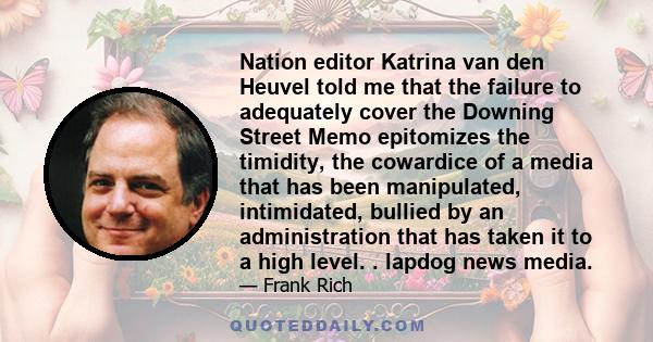 Nation editor Katrina van den Heuvel told me that the failure to adequately cover the Downing Street Memo epitomizes the timidity, the cowardice of a media that has been manipulated, intimidated, bullied by an