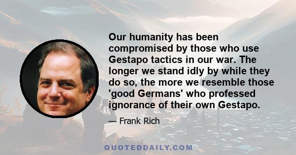 Our humanity has been compromised by those who use Gestapo tactics in our war. The longer we stand idly by while they do so, the more we resemble those 'good Germans' who professed ignorance of their own Gestapo.