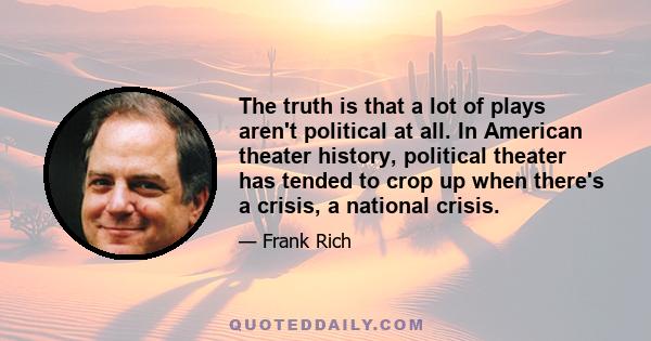 The truth is that a lot of plays aren't political at all. In American theater history, political theater has tended to crop up when there's a crisis, a national crisis.