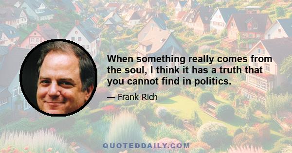 When something really comes from the soul, I think it has a truth that you cannot find in politics.