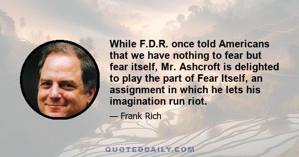 While F.D.R. once told Americans that we have nothing to fear but fear itself, Mr. Ashcroft is delighted to play the part of Fear Itself, an assignment in which he lets his imagination run riot.