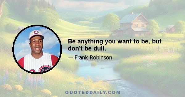 Be anything you want to be, but don't be dull.