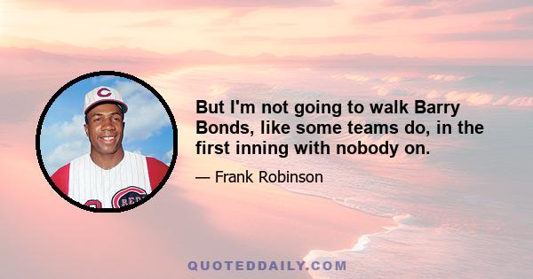 But I'm not going to walk Barry Bonds, like some teams do, in the first inning with nobody on.