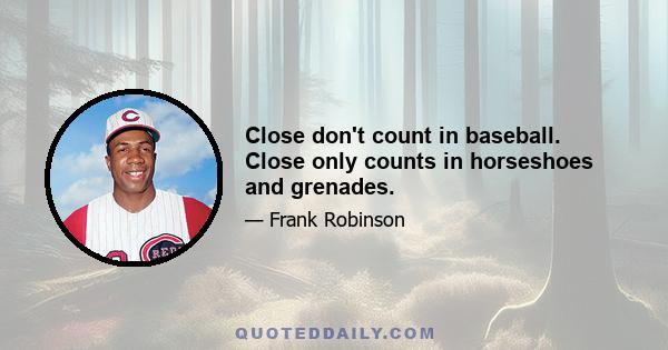 Close don't count in baseball. Close only counts in horseshoes and grenades.