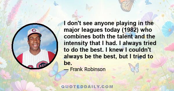 I don't see anyone playing in the major leagues today (1982) who combines both the talent and the intensity that I had. I always tried to do the best. I knew I couldn't always be the best, but I tried to be.