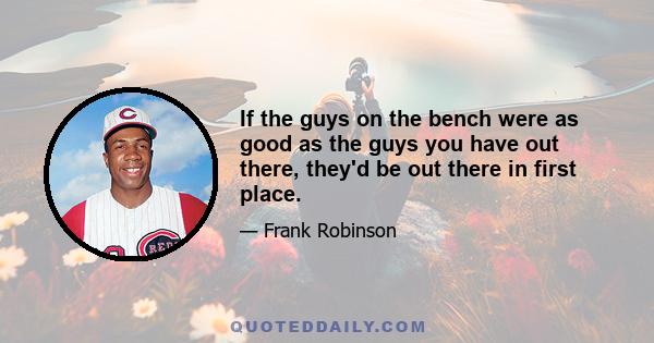 If the guys on the bench were as good as the guys you have out there, they'd be out there in first place.