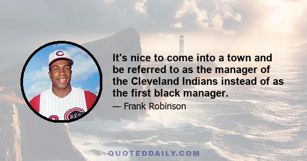 It's nice to come into a town and be referred to as the manager of the Cleveland Indians instead of as the first black manager.