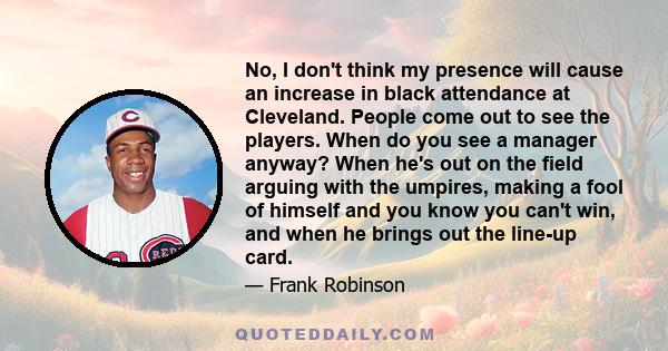 No, I don't think my presence will cause an increase in black attendance at Cleveland. People come out to see the players. When do you see a manager anyway? When he's out on the field arguing with the umpires, making a