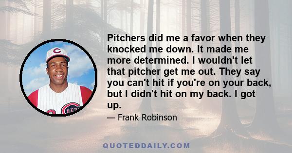 Pitchers did me a favor when they knocked me down. It made me more determined. I wouldn't let that pitcher get me out. They say you can't hit if you're on your back, but I didn't hit on my back. I got up.