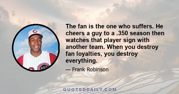 The fan is the one who suffers. He cheers a guy to a .350 season then watches that player sign with another team. When you destroy fan loyalties, you destroy everything.