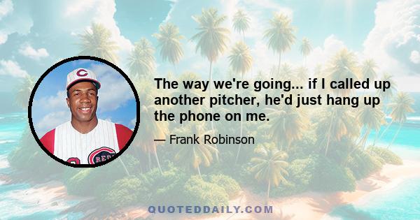 The way we're going... if I called up another pitcher, he'd just hang up the phone on me.