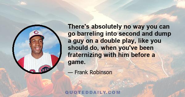 There's absolutely no way you can go barreling into second and dump a guy on a double play, like you should do, when you've been fraternizing with him before a game.