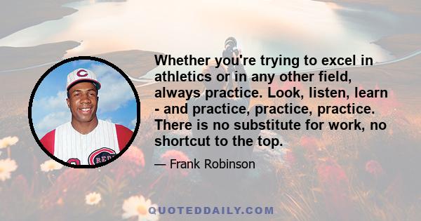 Whether you're trying to excel in athletics or in any other field, always practice. Look, listen, learn - and practice, practice, practice. There is no substitute for work, no shortcut to the top.