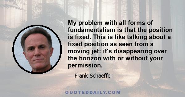 My problem with all forms of fundamentalism is that the position is fixed. This is like talking about a fixed position as seen from a moving jet: it's disappearing over the horizon with or without your permission.