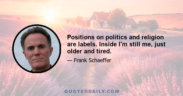 Positions on politics and religion are labels. Inside I'm still me, just older and tired.