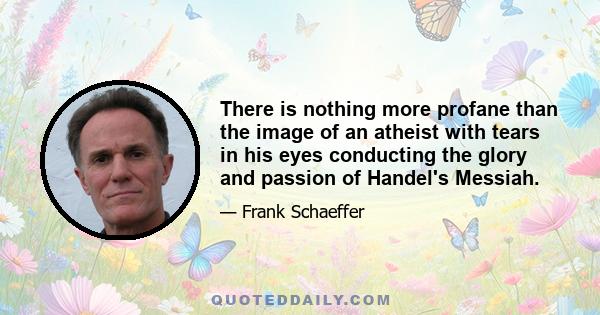 There is nothing more profane than the image of an atheist with tears in his eyes conducting the glory and passion of Handel's Messiah.